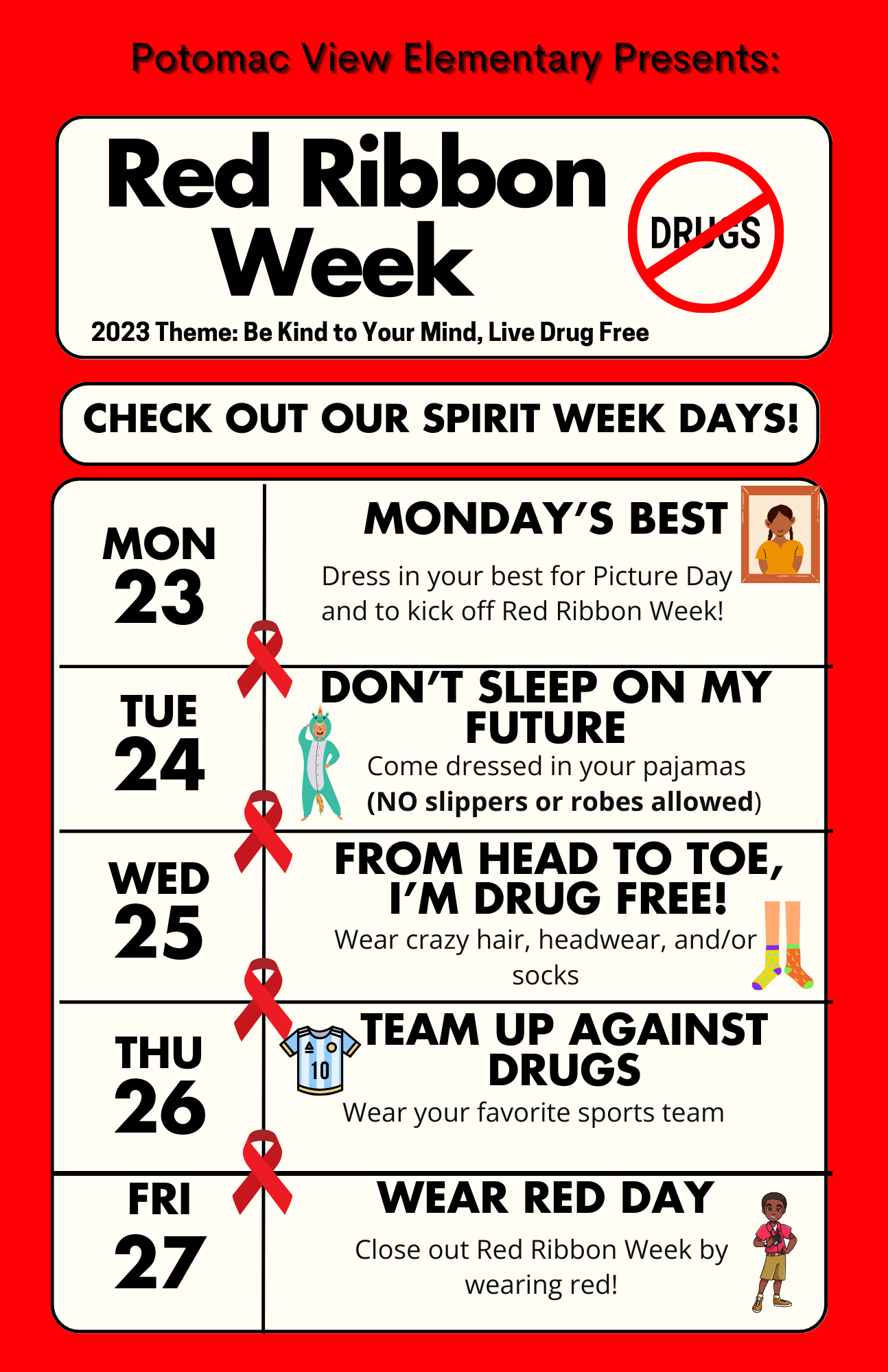 Red Ribbon Week National Theme: Be Kind to Your Mind, Live Drug Free  Monday, October 23rd -Monday's Best: Dress your best for picture day and to kick off Red Ribbon Week!   Tuesday, October 24th - Don't Sleep on My Future: Wear pajamas    Wednesday, October 25th -From Head to Toe, I’m Drug Free: Wear crazy hair, hats, or socks   Thursday, October 26th - Team Up Against Drugs: Wear your favorite sports team   Friday, October 27th -Wear Red Day 
